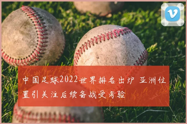 中国足球2022世界排名出炉 亚洲位置引关注后续备战受考验