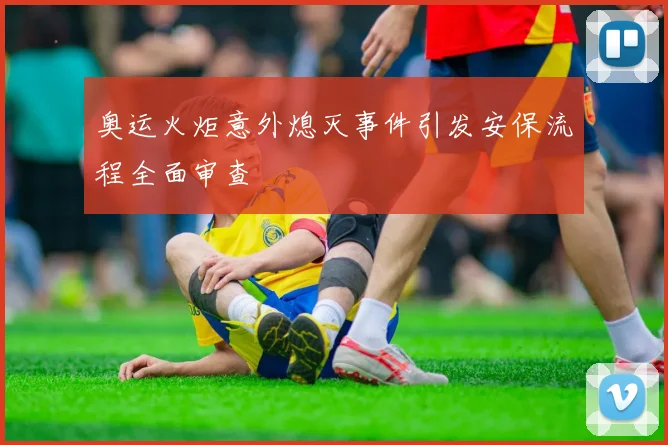 奥运火炬意外熄灭事件引发安保流程全面审查