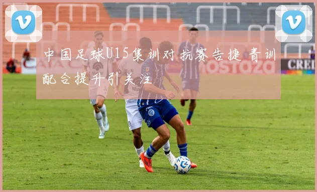 中国足球U15集训对抗赛告捷 青训配合提升引关注